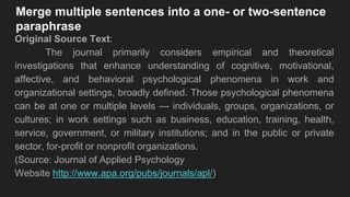 Merge multiple sentences into a one- or two-sentence
paraphrase
Original Source Text:
The journal primarily considers empirical and theoretical
investigations that enhance understanding of cognitive, motivational,
affective, and behavioral psychological phenomena in work and
organizational settings, broadly defined. Those psychological phenomena
can be at one or multiple levels — individuals, groups, organizations, or
cultures; in work settings such as business, education, training, health,
service, government, or military institutions; and in the public or private
sector, for-profit or nonprofit organizations.
(Source: Journal of Applied Psychology
Website http://www.apa.org/pubs/journals/apl/)
 