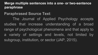 Merge multiple sentences into a one- or two-sentence
paraphrase
Paraphrased Source Text:
The Journal of Applied Psychology accepts
studies that increase understanding of a broad
range of psychological phenomena and that apply to
a variety of settings and levels, not limited by
subgroup, institution, or sector (JAP, 2015).
 