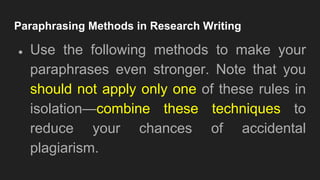 Paraphrasing Methods in Research Writing
● Use the following methods to make your
paraphrases even stronger. Note that you
should not apply only one of these rules in
isolation—combine these techniques to
reduce your chances of accidental
plagiarism.
 