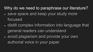 Why do we need to paraphrase our literature?
● save space and keep your study more
focused
● distill complex information into language that
general readers can understand
● avoid plagiarism and provide your own
authorial voice in your paper
 