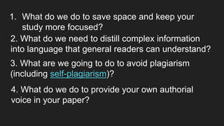 1. What do we do to save space and keep your
study more focused?
2. What do we need to distill complex information
into language that general readers can understand?
3. What are we going to do to avoid plagiarism
(including self-plagiarism)?
4. What do we do to provide your own authorial
voice in your paper?
 