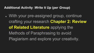 Additional Activity :Write it Up (per Group)
● With your pre-assigned group, continue
crafting your research Chapter 2: Review
of Related Literature applying the
Methods of Paraphrasing to avoid
Plagiarism and explore your creativity.
 