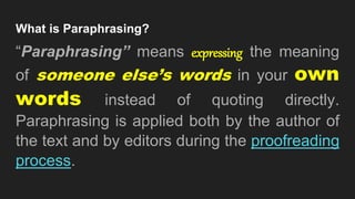 What is Paraphrasing?
“Paraphrasing” means expressing the meaning
of someone else’s words in your own
words instead of quoting directly.
Paraphrasing is applied both by the author of
the text and by editors during the proofreading
process.
 