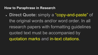 How to Paraphrase in Research
● Direct Quote: simply a “copy-and-paste” of
the original words and/or word order. In all
research papers with formatting guidelines
quoted text must be accompanied by
quotation marks and in-text citations.
 