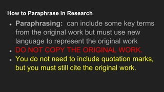 How to Paraphrase in Research
● Paraphrasing: can include some key terms
from the original work but must use new
language to represent the original work
● DO NOT COPY THE ORIGINAL WORK.
● You do not need to include quotation marks,
but you must still cite the original work.
 