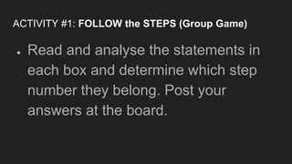 ACTIVITY #1: FOLLOW the STEPS (Group Game)
● Read and analyse the statements in
each box and determine which step
number they belong. Post your
answers at the board.
 