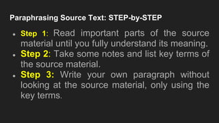 Paraphrasing Source Text: STEP-by-STEP
● Step 1: Read important parts of the source
material until you fully understand its meaning.
● Step 2: Take some notes and list key terms of
the source material.
● Step 3: Write your own paragraph without
looking at the source material, only using the
key terms.
 
