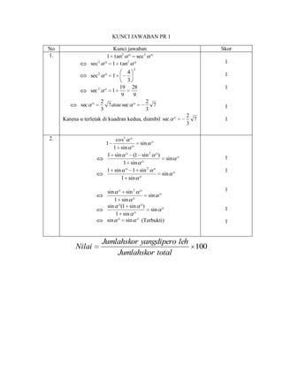 KUNCI JAWABAN PR 1

No                            Kunci jawaban                              Skor
1.                          1 tan2     sec 2
                  sec 2       1 tan 2                                     1
                                             2
                                         4                                1
                  sec 2         1
                                         3
                                    19       28                           1
                  sec 2         1
                                     9       9
                          2                       2
            sec             7 atau sec              7                     1
                          3                       3
                                                                   2
     Karena α terletak di kuadran kedua, diambil sec                 7    1
                                                                   3

2.                             cos2
                            1            sin
                              1 sin
                            1 sin     (1 sin 2          )                 1
                                                             sin
                                   1 sin
                            1 sin     1 sin 2                             1
                                                            sin
                                  1 sin

                            sin     sin 2                                 1
                                             sin
                                1 sin
                            sin (1 sin )                                  1
                                              sin
                                1 sin
                            sin     sin   (Terbukti)                      1


                          Jumlahskor yangdipero leh
          Nilai                                     100
                              Jumlahskor total
 