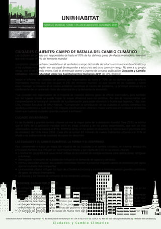 INFORME MUNDIAL SOBRE LOS ASENTAMIENTOS HUMANOS 2011                          INFORME MUNDIAL SOBRE LOS ASENTAMIENTOS HUMANOS 2011
    CIUDADES Y CAMBIO CLIMÁTICO
                          DE LAS NACIONES UNIDAS PARA LOS ASENTAMIENTOS HUMANOS




                CIUDADES CALIENTES: CAMPO DE BATALLA DEL CAMBIO CLIMÁTICO
                Las ciudades del planeta son responsables de hasta el 70% de los dañinos gases de efecto invernadero, mientras
                que solo ocupan el 2% del territorio mundial

                Los centros urbanos se han convertido en el verdadero campo de batalla de la lucha contra el cambio climático y
                si las ciudades no cumplen con su papel de responder a esta crisis será a su cuenta y riesgo. No solo a su propio
                riesgo, sino al del mundo entero. Este es el mensaje severo y urgente de la nueva publicación Ciudades y Cambio
                Climático: Informe Mundial sobre los Asentamientos Humanos 2011 de ONU-Hábitat.

                Según el informe, las ciudades del planeta son responsables de hasta el 70% de los dañinos gases de efecto
                invernadero mientras que solo ocupan el 2% del territorio mundial. Lo que ocurre en las ciudades y cómo
                estas manejan su impacto en el medio ambiente constituye el núcleo del problema. La principal amenaza es la
                combinación de un acelerado ritmo de urbanización y la demanda de desarrollo.

                “Las ciudades son responsables de la mayoría de nuestros dañinos gases de efecto invernadero, pero también
                son los lugares donde se puede lograr la mayor eficiencia para no emitirlos. Por eso es imprescindible que
                comprendamos la forma y el contenido de la urbanización para poder disminuir la huella que dejamos,” dijo Joan
                Clos, Director Ejecutivo de ONU-Hábitat. “Comprender la contribución de las ciudades al cambio climático nos
                ayudará a intervenir a nivel local. Con mejores planificaciones urbanas y mayor participación ciudadana podremos
                hacer que nuestras ciudades calientes vuelvan a enfriarse”.

                CIUDADES EN EXPANSIÓN
                En las ciudades y grandes centros urbanos ya vive la mayor parte de la población mundial. Para 2030, se estima
                que el 59% de la población mundial vivirá en zonas urbanas y, en los países desarrollados, que son los más
                urbanizados, la cifra se elevará al 81%. Mientras tanto, en los países en desarrollo se estima que el promedio será
                de alrededor del 55% hacia 2030. Cada año se suman 67 millones de nuevos habitantes urbanos y el 91% se
                añade a las poblaciones de ciudades de países en desarrollo.

                LAS CIUDADES Y EL CAMBIO CLIMÁTICO: LA FORMA Y EL CONTENIDO
                Para comprender y trazar un mapa del impacto de las ciudades y el cambio climático, el informe destaca los
                principales factores que influyen en las emisiones totales y per cápita de CO2 en las zonas urbanas:
                •	 Localización	geográfica	de	una	ciudad:	influye	en	la	cantidad	de	energía	necesaria	para	calefaccionar,	refrigerar	
                   e iluminar;
                •		Demografía:	el	tamaño	de	la	población	influye	en	la	demanda	de	espacio	y	servicios;
                •	 Forma	y	densidad	urbanas:	las	ciudades	extendidas	tienden	a	presentar	mayores	valores	de	emisiones	per	cápita	
                   que	las	ciudades	más	compactas;
                •	 La	economía	urbana:	influyen	los	tipos	de	actividad	económica	y	si	estas	actividades	emiten	grandes	cantidades	
                   de gases de efecto invernadero;
                •	 La	riqueza	y	los	hábitos	de	consumo	de	los	residentes	urbanos.

                EMISIONES: CIUDAD POR CIUDAD
                Una comparación ciudad por ciudad muestra cómo aun dentro de un mismo país hay grandes diferencias en las
                emisiones.
                •	 En	el	caso	de	Washington,	las	emisiones	globales	de	gases	de	efecto	invernadero	per	cápita	son	sorprendentemente	
                   elevadas	en	comparación	con	otras	ciudades	de	América	del	Norte,	con	una	cifra	de	19,7	toneladas	de	CO2	
                   equivalente	 per	 cápita	 por	 año,	 mientras	 que	 el	 promedio	 de	 los	 Estados	 Unidos	 es	 de	 23,9	 toneladas.	 Sin	
                   embargo,	Washington	es	una	ciudad	con	poca	actividad	industrial	y	tiene	relativamente	pocos	habitantes	en	
                   relación	con	la	gran	cantidad	de	oficinas	del	gobierno	y	de	otras	entidades	vinculadas	a	él.
                •	 En	cambio,	las	emisiones	de	la	ciudad	de	Nueva	York	son	relativamente	bajas	para	una	ciudad	rica	de	un	país	

United Nations Human Settlements Programme n P.O. Box 30030, Nairobi 00100, Kenya n Tel: +254 20 762 3151 n Fax: +254 20 762 4060 n E-mail: habitat.press@unhabitat.org n Website: www.unhabitat.org

                                                                                        Ciudades y Cambio Climático
 