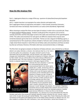 How Do We Analyse Film

Part 1 – Apply genre theory to a range of films eg – quantum of solace/leon/mean girls/napoleon
dynamite
part 2 – explain how leon is an example of an auteur director and explain why
part 3 apple genre theory to pulp fiction and explain 1. How it breaks convention (character,
narrative (non-linear narrative))2. How tarantino is an auteur (time disordered, fragmented)
When choosing to analyse film there are two types of analysis in order to do a successful job. These
are Genre analysisandAuteur theory. Analysts usually group films into genres such as horror,
comedy and thriller and then they begin to look at the codes and conventions of the specified genre
of film. The codes and conventions for each genre are different; however there may be some
similarities between genres like horror and thriller. Themes are also a big part of labelling a genre, a
conventional horror film would have a theme of death or hell and a teen comedy would usually have
a high school theme towards it. Some films do not follow codes and conventions and these are done
by what we call Auteur Directors; filmmakers who have unconventional ideas or challenges.
The films that I am going to compare are Quantum of Solace and Leon. Leon, directed by Luc Besson
whom is an auteur director; a director who believes that his or her role is
to be the author of a production. An auteur director's point of view
dominates that of the playwright, and the director may make textual
changes and modifications. Compare this to Quantum of Solace, directed
by Marc Foster and you will be able to find some obvious differences in
the directing used. The main character in Quantum of Solace (James
Bond) is a popular typical hero found in this type of genre of film,
whereas the main character in Leon has
an unconventional look and an
unconventional feel to him which some
people like I, prefer. Anchoring a film to
a specific genre like Quantum of Solace
infuses one to see the typical codes and
conventions of the intended genre.In the
Quantum of Solace we see a range of
brands, from Aston Martin sports cars to
Audi’s and then smaller products such
as Omega watches and Sony Vaio
laptops. It is somewhat uncommon to
see branding of such popularity being
used in Auteur directed movies, this is
because it could ‘damage’ the product, for example if Napoleon
Dynamite drove an Aston Martin then certainly the brand would
become recognized but not for the intended audience. Another
good obvious difference in these two films is the female
representation. It is obvious to an avid James Bond fan that the
females used within the movies are typically beautiful women whereas the only ‘woman’ used in
Leon is the 12 year old young girl named Matilda. This is again Marc Foster following the codes and
conventions of this genre and applying them to the fullest extent whereas Luc Besson has not. It is
also notable to compare the main characters; Leon and James Bond. James bond dresses in a

 