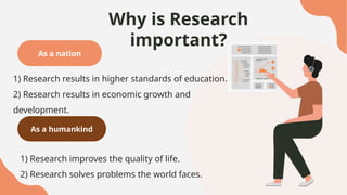 Why is Research
important?
As a nation
1) Research results in higher standards of education.
2) Research results in economic growth and
development.
As a humankind
1) Research improves the quality of life.
2) Research solves problems the world faces.
 