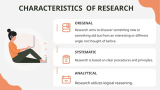 CHARACTERISTICS OF RESEARCH
ORIGINAL
Research aims to discover something new or
something old but from an interesting or different
angle not thought of before.
SYSTEMATIC
Research is based on clear procedures and principles.
ANALYTICAL
Research utilizes logical reasoning.
 