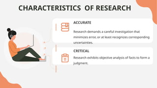 CHARACTERISTICS OF RESEARCH
ACCURATE
CRITICAL
Research exhibits objective analysis of facts to form a
judgment.
Research demands a careful investigation that
minimizes error, or at least recognizes corresponding
uncertainties.
 