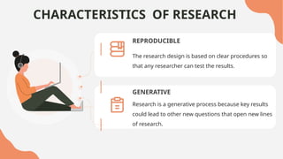 CHARACTERISTICS OF RESEARCH
REPRODUCIBLE
GENERATIVE
Research is a generative process because key results
could lead to other new questions that open new lines
of research.
The research design is based on clear procedures so
that any researcher can test the results.
 