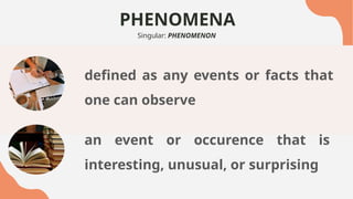 PHENOMENA
Singular: PHENOMENON
defined as any events or facts that
one can observe
an event or occurence that is
interesting, unusual, or surprising
 
