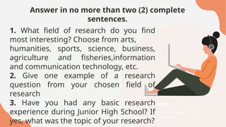 Answer in no more than two (2) complete
sentences.
Your Title Here
Presentations are communication tools that can be used as
speeches, reports, and more.
Your Title Here
Presentations are communication tools that can be used as
speeches, reports, and more.
1. What field of research do you find
most interesting? Choose from arts,
humanities, sports, science, business,
agriculture and fisheries,information
and communication technology, etc.
2. Give one example of a research
question from your chosen field of
research
3. Have you had any basic research
experience during Junior High School? If
yes, what was the topic of your research?
 