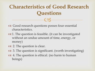 
 Good research questions posses four essential
characteristics.
 1. The question is feasible. (it can be investigated
without an undue amount of time, energy, or
money)
 2. The question is clear.
 3. The question is significant. (worth investigating)
 4. The question is ethical. (no harm to human
beings)
Characteristics of Good Research
Questions
 