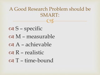 
 S – specific
 M – measurable
 A – achievable
 R – realistic
 T – time-bound
A Good Research Problem should be
SMART:
 