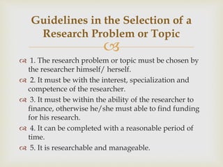 
 1. The research problem or topic must be chosen by
the researcher himself/ herself.
 2. It must be with the interest, specialization and
competence of the researcher.
 3. It must be within the ability of the researcher to
finance, otherwise he/she must able to find funding
for his research.
 4. It can be completed with a reasonable period of
time.
 5. It is researchable and manageable.
Guidelines in the Selection of a
Research Problem or Topic
 