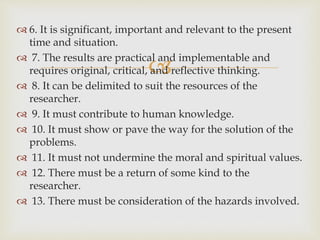 
 6. It is significant, important and relevant to the present
time and situation.
 7. The results are practical and implementable and
requires original, critical, and reflective thinking.
 8. It can be delimited to suit the resources of the
researcher.
 9. It must contribute to human knowledge.
 10. It must show or pave the way for the solution of the
problems.
 11. It must not undermine the moral and spiritual values.
 12. There must be a return of some kind to the
researcher.
 13. There must be consideration of the hazards involved.
 