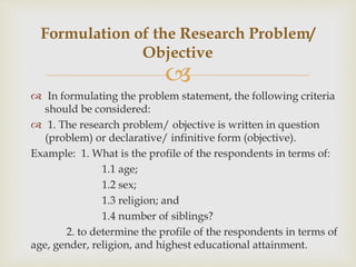 
 In formulating the problem statement, the following criteria
should be considered:
 1. The research problem/ objective is written in question
(problem) or declarative/ infinitive form (objective).
Example: 1. What is the profile of the respondents in terms of:
1.1 age;
1.2 sex;
1.3 religion; and
1.4 number of siblings?
2. to determine the profile of the respondents in terms of
age, gender, religion, and highest educational attainment.
Formulation of the Research Problem/
Objective
 
