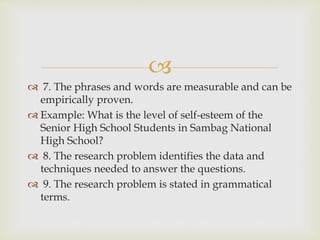 
 7. The phrases and words are measurable and can be
empirically proven.
 Example: What is the level of self-esteem of the
Senior High School Students in Sambag National
High School?
 8. The research problem identifies the data and
techniques needed to answer the questions.
 9. The research problem is stated in grammatical
terms.
 