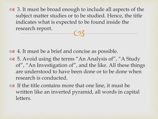 
 3. It must be broad enough to include all aspects of the
subject matter studies or to be studied. Hence, the title
indicates what is expected to be found inside the
research report.
 4. It must be a brief and concise as possible.
 5. Avoid using the terms “An Analysis of”, “A Study
of”, “An Investigation of”, and the like. All these things
are understood to have been done or to be done when
research is conducted.
 If the title contains more that one line, it must be
written like an inverted pyramid, all words in capital
letters.
 