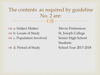 
 a. Subject Matter: Movie Preferences
 b. Locale of Study St. Joseph College
 c. Population Involved Senior High School
Students
 d. Period of Study School Year 2017-2018
The contents as required by guideline
No. 2 are:
 