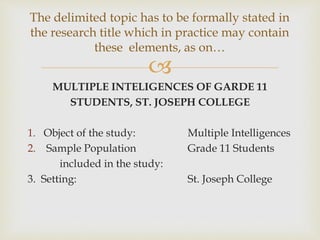 
MULTIPLE INTELIGENCES OF GARDE 11
STUDENTS, ST. JOSEPH COLLEGE
1. Object of the study: Multiple Intelligences
2. Sample Population Grade 11 Students
included in the study:
3. Setting: St. Joseph College
The delimited topic has to be formally stated in
the research title which in practice may contain
these elements, as on…
 