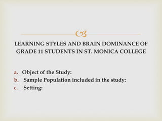 
LEARNING STYLES AND BRAIN DOMINANCE OF
GRADE 11 STUDENTS IN ST. MONICA COLLEGE
a. Object of the Study:
b. Sample Population included in the study:
c. Setting:
 