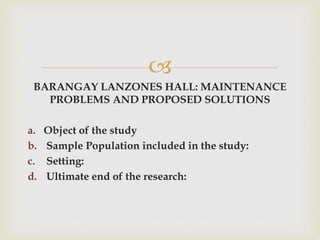 
BARANGAY LANZONES HALL: MAINTENANCE
PROBLEMS AND PROPOSED SOLUTIONS
a. Object of the study
b. Sample Population included in the study:
c. Setting:
d. Ultimate end of the research:
 