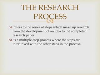 
 refers to the series of steps which make up research
from the development of an idea to the completed
research paper
 is a multiple-step process where the steps are
interlinked with the other steps in the process.
THE RESEARCH
PROCESS
 
