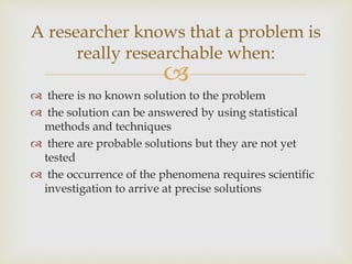 
 there is no known solution to the problem
 the solution can be answered by using statistical
methods and techniques
 there are probable solutions but they are not yet
tested
 the occurrence of the phenomena requires scientific
investigation to arrive at precise solutions
A researcher knows that a problem is
really researchable when:
 