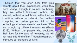 I believe that you often hear from your
parents about their experiences when they
were young. Though it sounds so boring,
they live without television, without the
internet, without a cellphone, without an air
condition, without an electric fan, without
computer, or online games. All of the
technological advancements we have NOW
are brought by different researches (Gupta
2018). Without the people who dedicated
their lives for the sake of humanity, we will
not have this kind of life. Through research, it
improves our standard of living.
 