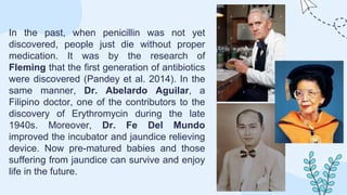 In the past, when penicillin was not yet
discovered, people just die without proper
medication. It was by the research of
Fleming that the first generation of antibiotics
were discovered (Pandey et al. 2014). In the
same manner, Dr. Abelardo Aguilar, a
Filipino doctor, one of the contributors to the
discovery of Erythromycin during the late
1940s. Moreover, Dr. Fe Del Mundo
improved the incubator and jaundice relieving
device. Now pre-matured babies and those
suffering from jaundice can survive and enjoy
life in the future.
 