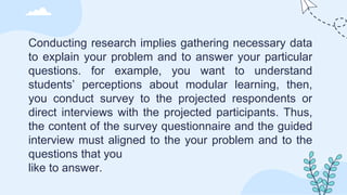 Conducting research implies gathering necessary data
to explain your problem and to answer your particular
questions. for example, you want to understand
students’ perceptions about modular learning, then,
you conduct survey to the projected respondents or
direct interviews with the projected participants. Thus,
the content of the survey questionnaire and the guided
interview must aligned to the your problem and to the
questions that you
like to answer.
 