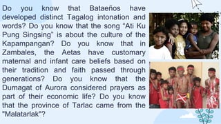 Do you know that Bataeños have
developed distinct Tagalog intonation and
words? Do you know that the song “Ati Ku
Pung Singsing” is about the culture of the
Kapampangan? Do you know that in
Zambales, the Aetas have customary
maternal and infant care beliefs based on
their tradition and faith passed through
generations? Do you know that the
Dumagat of Aurora considered prayers as
part of their economic life? Do you know
that the province of Tarlac came from the
"Malatarlak"?
 