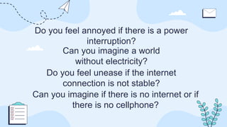 Do you feel annoyed if there is a power
interruption?
Can you imagine a world
without electricity?
Can you imagine if there is no internet or if
there is no cellphone?
Do you feel unease if the internet
connection is not stable?
 