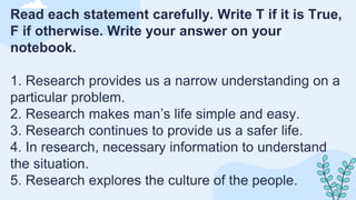 Read each statement carefully. Write T if it is True,
F if otherwise. Write your answer on your
notebook.
1. Research provides us a narrow understanding on a
particular problem.
2. Research makes man’s life simple and easy.
3. Research continues to provide us a safer life.
4. In research, necessary information to understand
the situation.
5. Research explores the culture of the people.
 