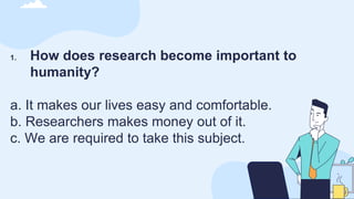 1. How does research become important to
humanity?
a. It makes our lives easy and comfortable.
b. Researchers makes money out of it.
c. We are required to take this subject.
 