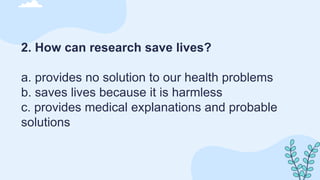 2. How can research save lives?
a. provides no solution to our health problems
b. saves lives because it is harmless
c. provides medical explanations and probable
solutions
 