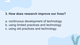3. How does research improve our lives?
a. continuous development of technology
b. using limited practices and technology
c. using old practices and technology.
 