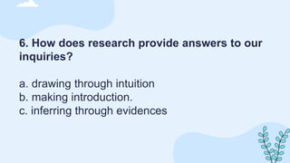 6. How does research provide answers to our
inquiries?
a. drawing through intuition
b. making introduction.
c. inferring through evidences
 