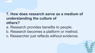 7. How does research serve as a medium of
understanding the culture of
others?
a. Research provides benefits to people.
b. Research becomes a platform or method.
c. Researcher just reflects without evidence.
 