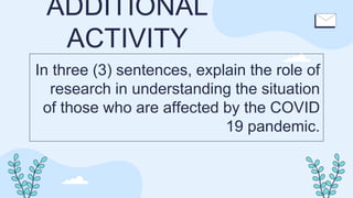 ADDITIONAL
ACTIVITY
In three (3) sentences, explain the role of
research in understanding the situation
of those who are affected by the COVID
19 pandemic.
 