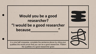 Would you be a good
researcher?
“I would be a good researcher
because_____________”
In a one half crosswise, complete the sentence above by citing your
qualities the would prove that you can be a good researcher. Pattern
the qualities of a good researcher given
 
