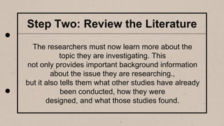 Step Two: Review the Literature
The researchers must now learn more about the
topic they are investigating. This
not only provides important background information
about the issue they are researching.,
but it also tells them what other studies have already
been conducted, how they were
designed, and what those studies found.
 