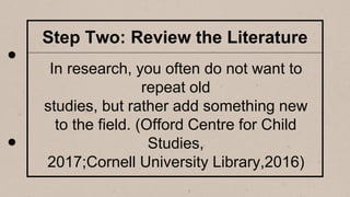 Step Two: Review the Literature
In research, you often do not want to
repeat old
studies, but rather add something new
to the field. (Offord Centre for Child
Studies,
2017;Cornell University Library,2016)
 