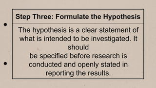 Step Three: Formulate the Hypothesis
The hypothesis is a clear statement of
what is intended to be investigated. It
should
be specified before research is
conducted and openly stated in
reporting the results.
 