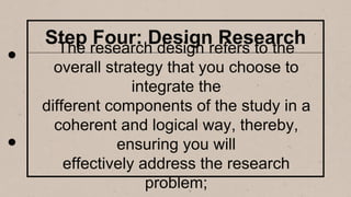Step Four: Design Research
The research design refers to the
overall strategy that you choose to
integrate the
different components of the study in a
coherent and logical way, thereby,
ensuring you will
effectively address the research
problem;
 